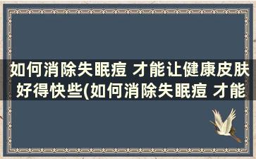 如何消除失眠痘 才能让健康皮肤好得快些(如何消除失眠痘 才能让健康皮肤好得快呢)